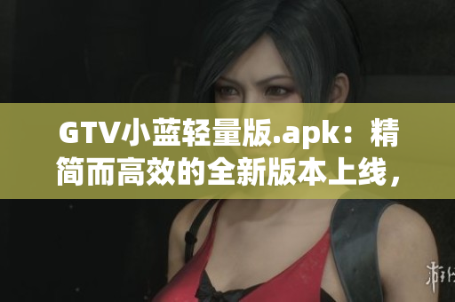 GTV小藍(lán)輕量版.apk：精簡而高效的全新版本上線，帶來更流暢的使用體驗(yàn)