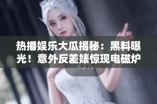 熱播娛樂大瓜揭秘：黑料曝光！意外反差婊驚現(xiàn)電磁爐內(nèi)幕