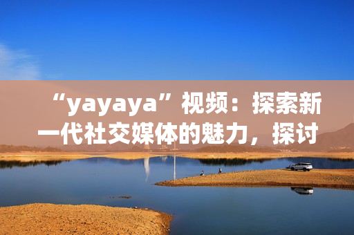 “yayaya”視頻：探索新一代社交媒體的魅力，探討年輕人的生活方式