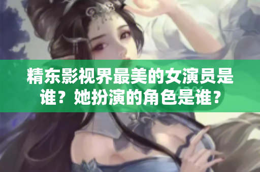 精東影視界最美的女演員是誰？她扮演的角色是誰？