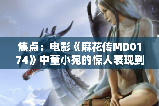 焦點：電影《麻花傳MD0174》中董小宛的驚人表現(xiàn)到底有多炙熱？