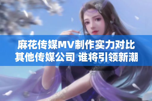 麻花傳媒MV制作實(shí)力對比其他傳媒公司 誰將引領(lǐng)新潮流？