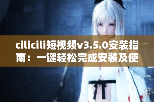 cilicili短視頻v3.5.0安裝指南：一鍵輕松完成安裝及使用指引
