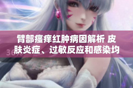 臂部瘙癢紅腫病因解析 皮膚炎癥、過敏反應和感染均可能導致皮膚腫脹。