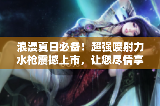 浪漫夏日必備！超強(qiáng)噴射力水槍震撼上市，讓您盡情享受清涼水戰(zhàn)樂趣
