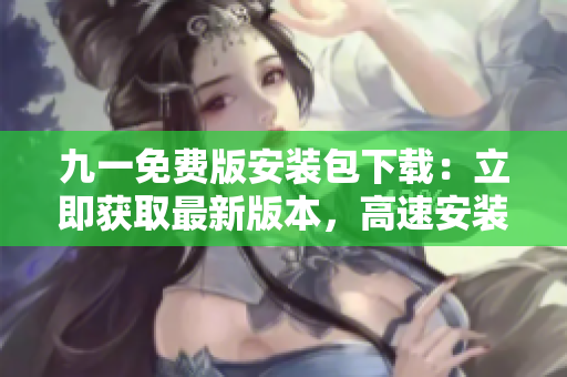 九一免費版安裝包下載：立即獲取最新版本，高速安裝，暢享游戲樂趣