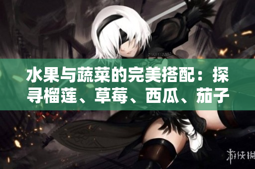 水果與蔬菜的完美搭配：探尋榴蓮、草莓、西瓜、茄子和黃瓜的美妙組合