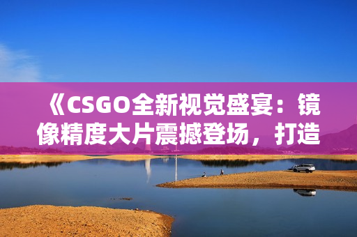 《CSGO全新視覺盛宴：鏡像精度大片震撼登場(chǎng)，打造游戲視覺盛宴》