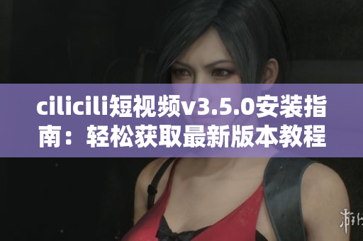 cilicili短視頻v3.5.0安裝指南：輕松獲取最新版本教程