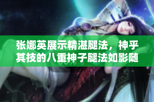 張娜英展示精湛腿法，神乎其技的八重神子腿法如影隨形