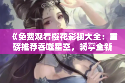 《免費(fèi)觀看櫻花影視大全：重磅推薦吞噬星空，暢享全新視聽(tīng)盛宴》