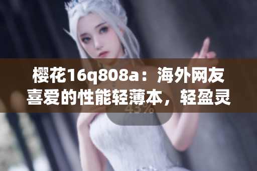 櫻花16q808a：海外網(wǎng)友喜愛(ài)的性能輕薄本，輕盈靈動(dòng)的日系美學(xué)力邀體驗(yàn)