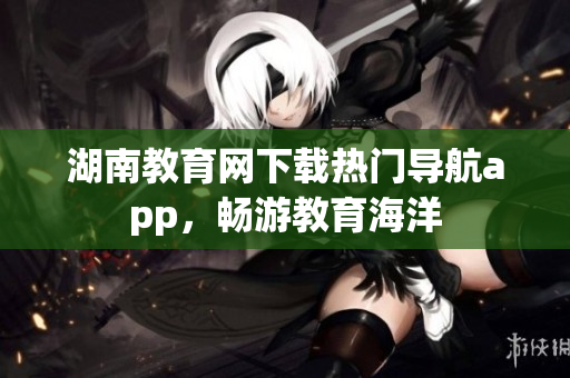 湖南教育網(wǎng)下載熱門(mén)導(dǎo)航app，暢游教育海洋