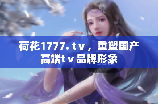 荷花1777. tⅴ，重塑國(guó)產(chǎn)高端tⅴ品牌形象