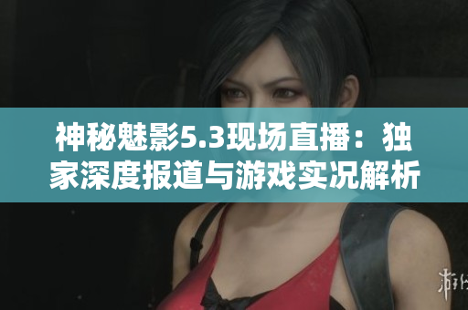 神秘魅影5.3現(xiàn)場(chǎng)直播：獨(dú)家深度報(bào)道與游戲?qū)崨r解析