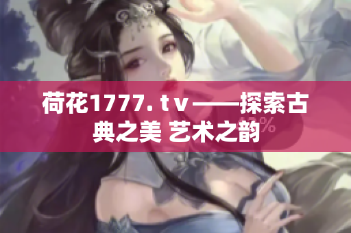 荷花1777. tⅴ——探索古典之美 藝術(shù)之韻
