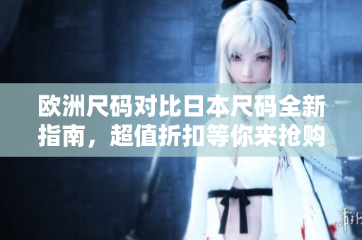 歐洲尺碼對(duì)比日本尺碼全新指南，超值折扣等你來(lái)?yè)屬?gòu)！