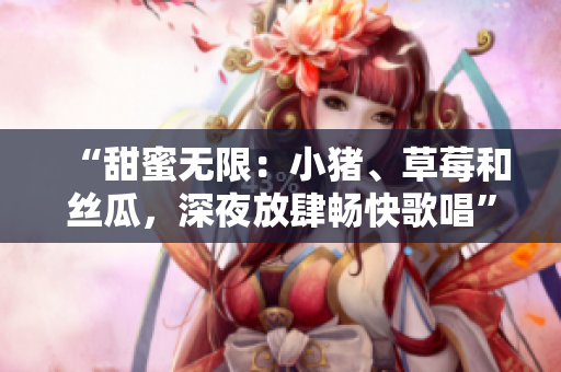 “甜蜜無限：小豬、草莓和絲瓜，深夜放肆暢快歌唱”