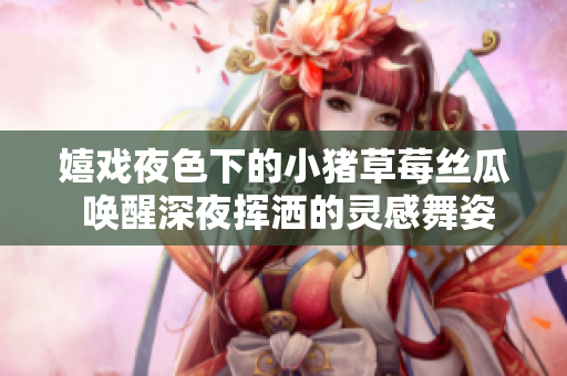 嬉戲夜色下的小豬草莓絲瓜 喚醒深夜揮灑的靈感舞姿