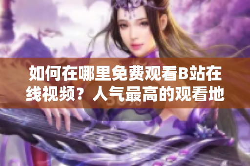如何在哪里免費(fèi)觀看B站在線視頻？人氣最高的觀看地點(diǎn)大揭秘
