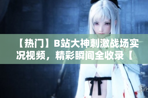 【熱門】B站大神刺激戰(zhàn)場(chǎng)實(shí)況視頻，精彩瞬間全收錄【最新】