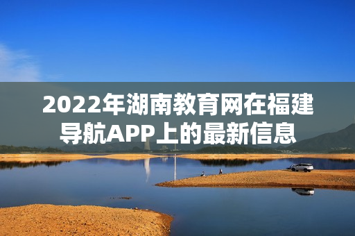 2022年湖南教育網(wǎng)在福建導(dǎo)航APP上的最新信息