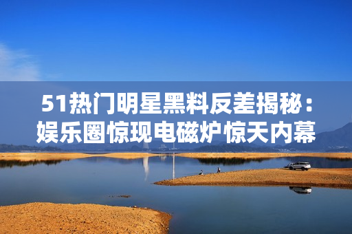 51熱門明星黑料反差揭秘：娛樂圈驚現(xiàn)電磁爐驚天內(nèi)幕