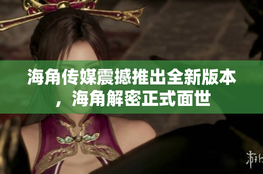 海角傳媒震撼推出全新版本，海角解密正式面世
