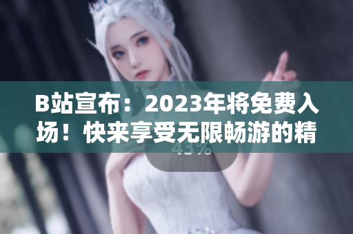 B站宣布：2023年將免費(fèi)入場！快來享受無限暢游的精彩內(nèi)容
