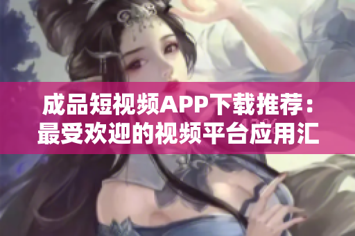 成品短視頻APP下載推薦：最受歡迎的視頻平臺應(yīng)用匯總