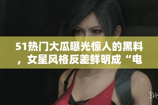 51熱門大瓜曝光驚人的黑料，女星風格反差鮮明成“電磁爐婊”，引發(fā)熱議