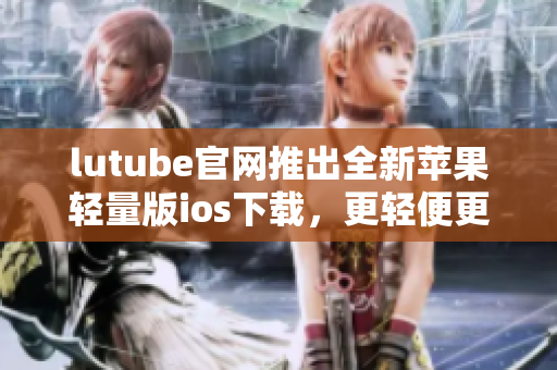 lutube官網(wǎng)推出全新蘋果輕量版ios下載，更輕便更高效 - 重新定義視頻觀看體驗(yàn)