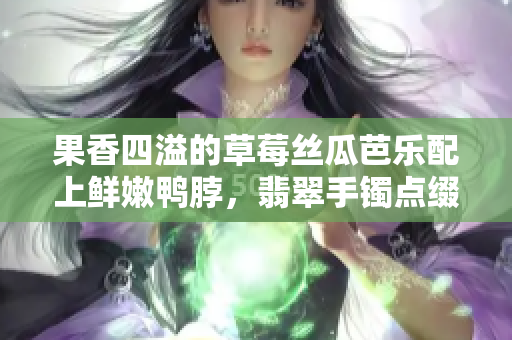 果香四溢的草莓絲瓜芭樂配上鮮嫩鴨脖，翡翠手鐲點(diǎn)綴美食盛宴