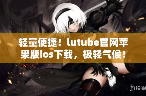 輕量便捷！lutube官網(wǎng)蘋果版ios下載，極輕氣候！