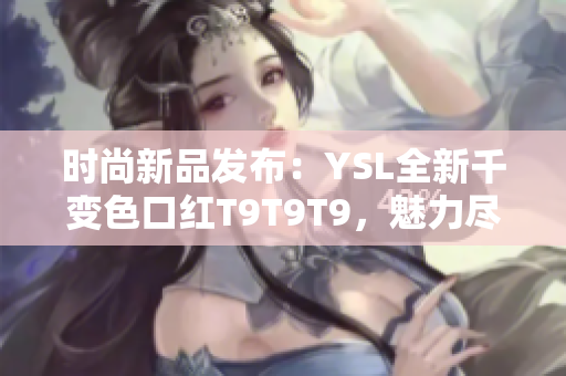 時(shí)尚新品發(fā)布：YSL全新千變色口紅T9T9T9，魅力盡顯，驚艷亮相