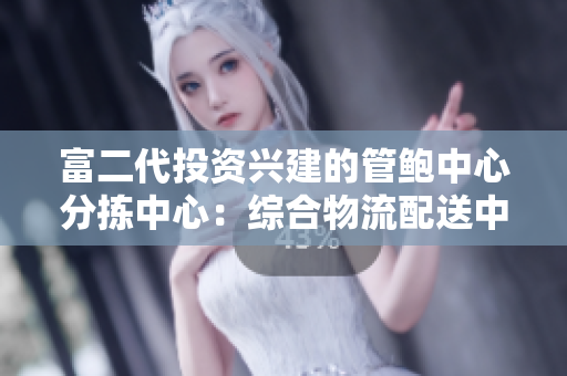 富二代投資興建的管鮑中心分揀中心：綜合物流配送中心新面貌