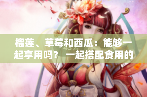 榴蓮、草莓和西瓜：能夠一起享用嗎？ 一起搭配食用的禁忌和常見誤區(qū)