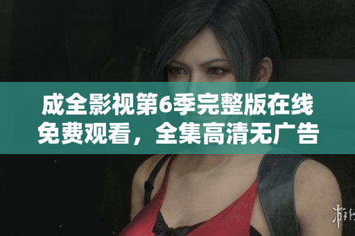 成全影視第6季完整版在線免費(fèi)觀看，全集高清無廣告播放