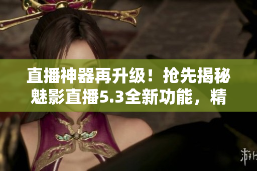 直播神器再升級(jí)！搶先揭秘魅影直播5.3全新功能，精彩創(chuàng)意樂享不停