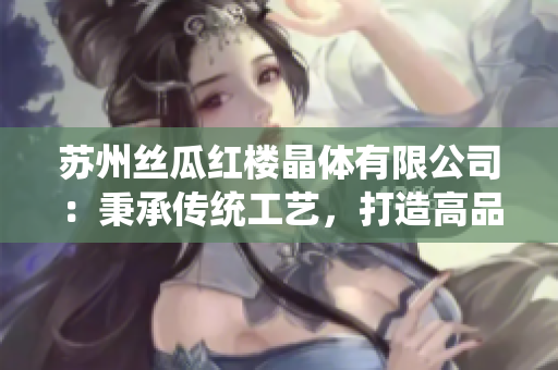 蘇州絲瓜紅樓晶體有限公司：秉承傳統(tǒng)工藝，打造高品質(zhì)絲瓜產(chǎn)品