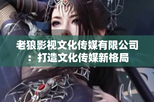 老狼影視文化傳媒有限公司：打造文化傳媒新格局