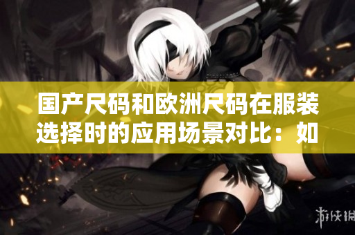 國(guó)產(chǎn)尺碼和歐洲尺碼在服裝選擇時(shí)的應(yīng)用場(chǎng)景對(duì)比：如何選擇適合自己的尺碼？