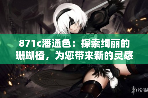 871c潘通色：探索絢麗的珊瑚橙，為您帶來(lái)新的靈感和創(chuàng)意