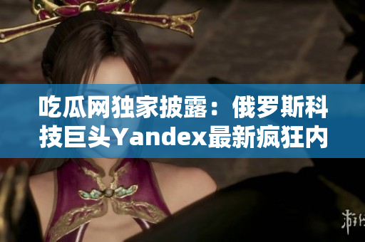 吃瓜網(wǎng)獨家披露：俄羅斯科技巨頭Yandex最新瘋狂內幕大揭秘