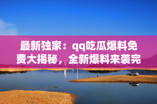 最新獨(dú)家：qq吃瓜爆料免費(fèi)大揭秘，全新爆料來(lái)襲完全解密