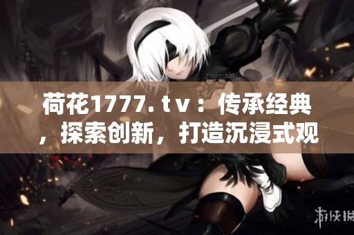 荷花1777. tⅴ：傳承經(jīng)典，探索創(chuàng)新，打造沉浸式觀影體驗