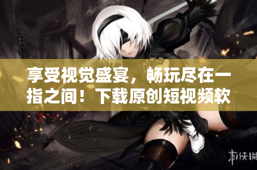 享受視覺盛宴，暢玩盡在一指之間！下載原創(chuàng)短視頻軟件，與創(chuàng)意無限接軌
