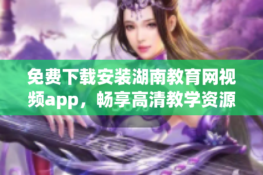 免費下載安裝湖南教育網視頻app，暢享高清教學資源