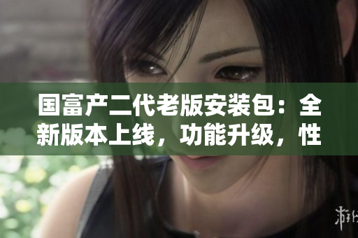 國富產(chǎn)二代老版安裝包：全新版本上線，功能升級(jí)，性能優(yōu)化