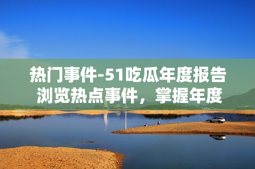 熱門事件-51吃瓜年度報告 瀏覽熱點事件，掌握年度趨勢